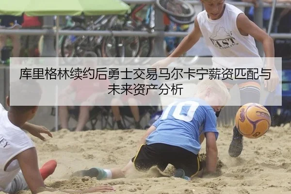 库里格林续约后勇士交易马尔卡宁薪资匹配与未来资产分析