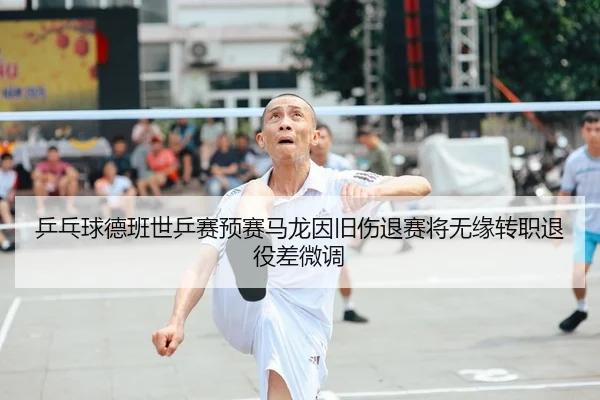 乒乓球德班世乒赛预赛马龙因旧伤退赛将无缘转职退役差微调